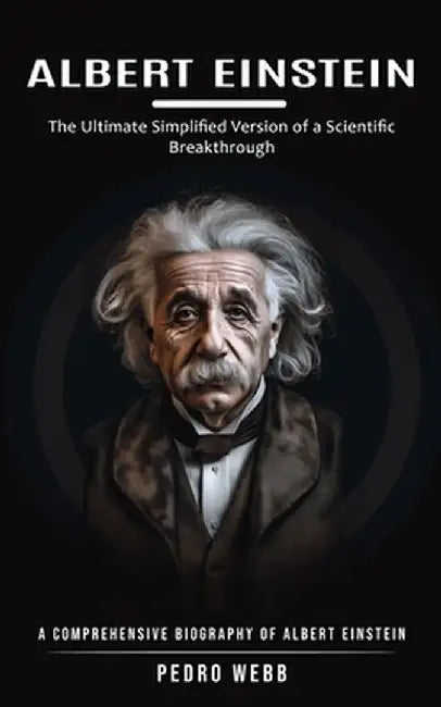 Albert Einstein: The Ultimate Simplified Version of a Scientific Breakthrough (A Comprehensive Biography of Albert Einstein) by Pedro Webb