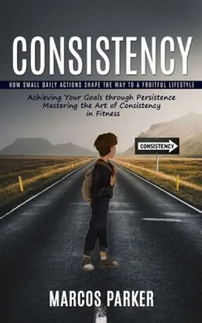 Consistency: How Small Daily Actions Shape the Way to a Fruitful Lifestyle (Achieving Your Goals through Persistence Mastering the by Marcos Parker