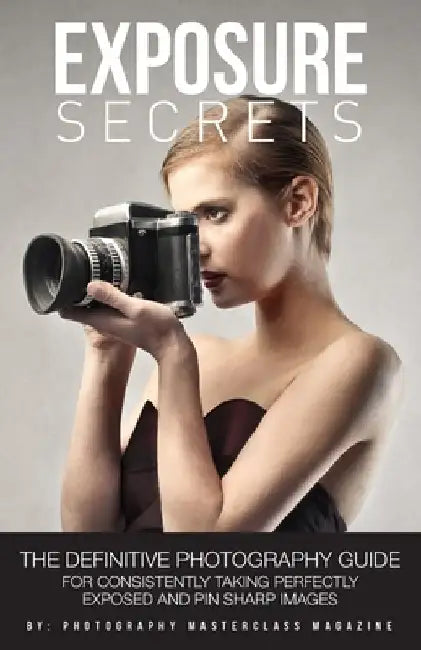 Exposure Secrets: The Definitive Photography Guide For Consistently Taking Perfectly Exposed And Pin Sharp Images by Photography Masterclass Magazine