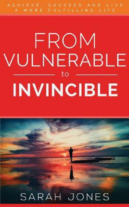 From Vulnerable to Invincible: Achieve, Succeed and Live a More Fulfilling Life by Jones Sarah