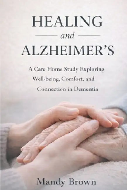 Healing and Alzheimer's: A Care Home Study Exploring Well-being, Comfort, and Connection in Dementia by Mandy Brown