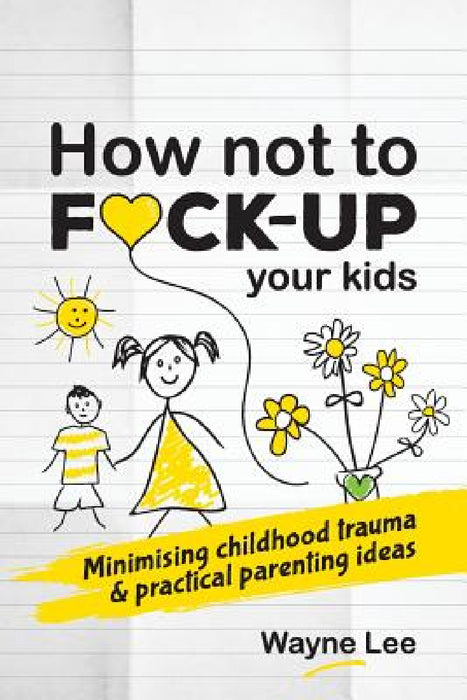 How not to fuck-up your kids: Minimising childhood trauma and practical parenting ideas by Wayne Lee