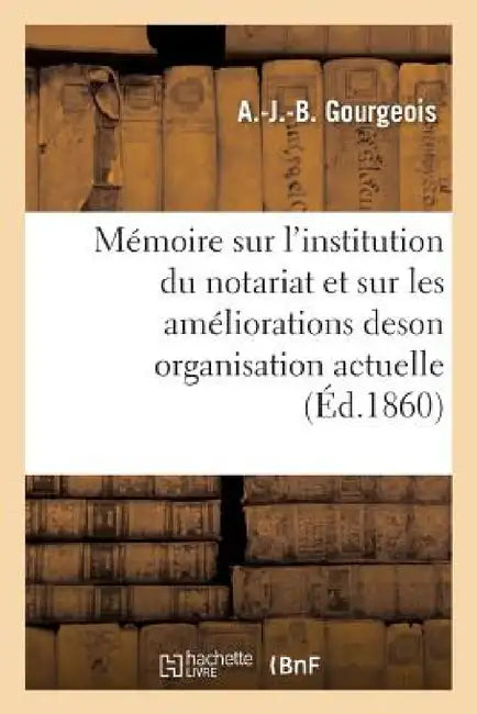 Mémoire Sur l'Institution Du Notariat Et Sur Les Améliorations de Son Organisation Actuelle by A. Gourgeois