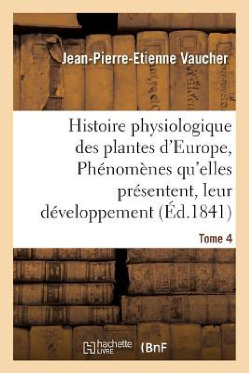 Histoire Physiologique Des Plantes d'Europe, Exposition Des Phénomènes Qu'elles Présentent Tome 4 by Jean-Pierre-Etienne Vaucher