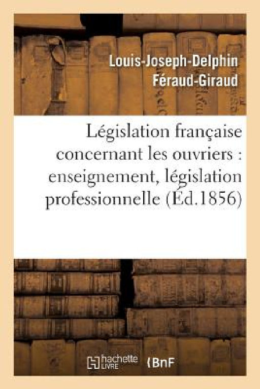 Législation Française: Les Ouvriers, Enseignement, Législation Professionnelle, Assistance by Louis-Joseph-Delphin Féraud-Giraud