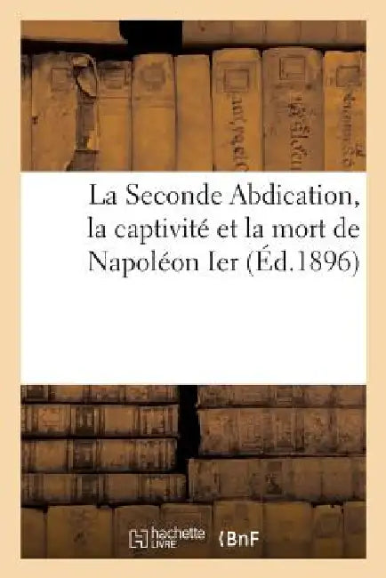 La Seconde Abdication, La Captivité Et La Mort de Napoléon Ier by Sans Auteur