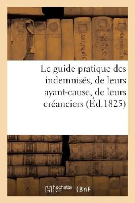 Le Guide Pratique Des Indemnisés, de Leurs Ayant-Cause, de Leurs Créanciers, Par Un Avocat: de la Cour Royale de Paris by Sans Auteur