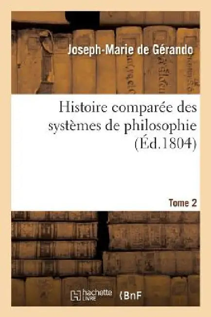 Histoire Comparée Des Systèmes de Philosophie. Tome 2: , Relativement Aux Principes Des Connaissances Humaines by Joseph-Marie de Gérando