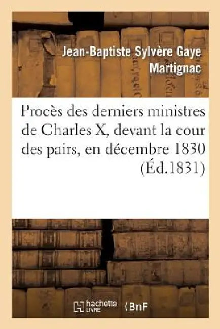 Procès Des Derniers Ministres de Charles X, Devant La Cour Des Pairs, En Décembre 1830: , Contenant Les Débats, Les Plaidoyers de MM. Persil, Bérenger by Martignac-J-B