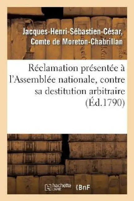 Réclamation Présentée À l'Assemblée Nationale, Contre Sa Destitution Arbitraire de la Charge: de Colonel Du Régiment d'Infanterie de la Fère by de Moreton-Chabrillan-J