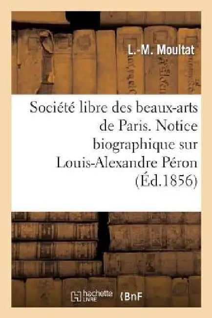 Société Libre Des Beaux-Arts de Paris. Notice Biographique Sur Louis-Alexandre Péron. Lue: À La Séance de la Société Libre Des Beaux-Arts, Le 4 Décemb by Moultat-L-M