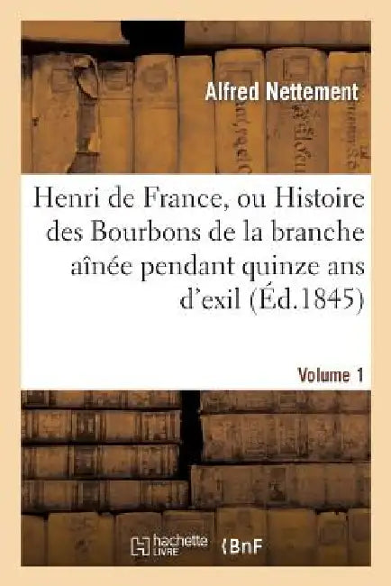 Henri de France, Ou Histoire Des Bourbons de la Branche Aînée Pendant Quinze ANS d'Exil. Volume 1: , 1830-1845 by Alfred Francois Nettement