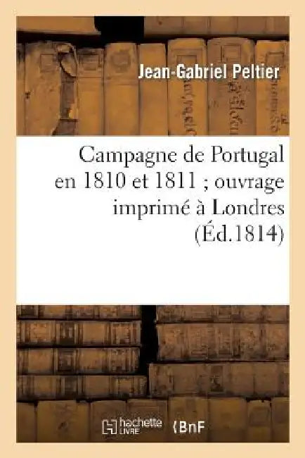 Campagne de Portugal En 1810 Et 1811 Ouvrage Imprimé À Londres, Qu'il Étoit Défendu: de Laisser Pénétrer En France Sous Peine de Mort... by Peltier-J-G