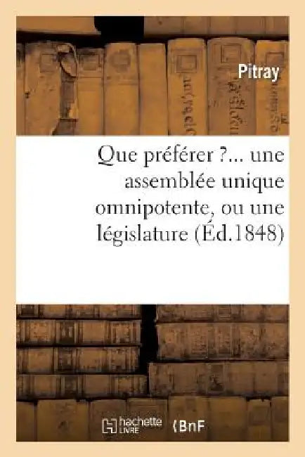 Que Préférer ?... Une Assemblée Unique Omnipotente, Ou Une Législature Composée: D'Une Chambre Des Représentants, d'Un Sénat Et d'Un Président ? by Pitray