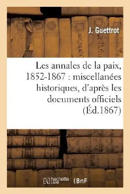 Les Annales de la Paix, 1852-1867: Miscellanées Historiques, d'Après Les Documents Officiels by Guettrot-J