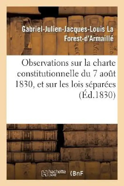 Observations Sur La Charte Constitutionnelle Du 7 Août 1830, Et Sur Les Lois Séparées Qu'elle a: Jugé Nécessaire de Préparer, Dans Le Plus Court Délai by Gabriel-Julien-Jac La Forest-d'Armaillé