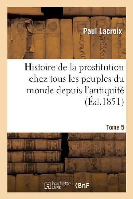 Histoire de la Prostitution Chez Tous Les Peuples Du Monde. Tome 5: Depuis l'Antiquité La Plus Reculée Jusqu'à Nos Jours by Paul LaCroix