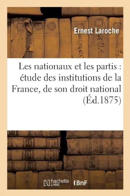 Les Nationaux Et Les Partis: Étude Des Institutions de la France, de Son Droit National: , Et de la Solution Constitutionnelle Après La Guerre de 1870 by Ernest Laroche