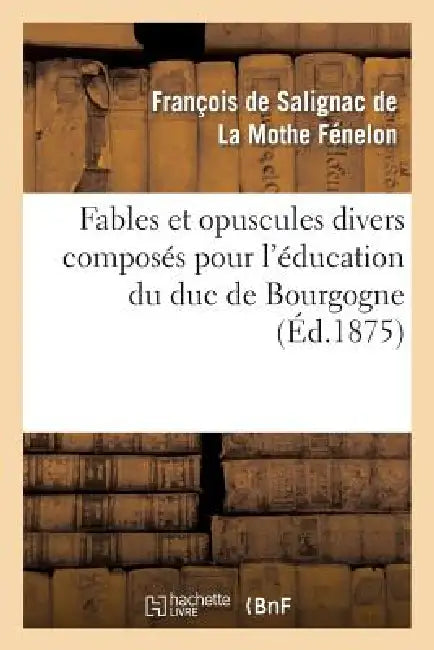 Fables Et Opuscules Divers Composés Pour l'Éducation Du Duc de Bourgogne: , Précédée d'Un Extrait de l'Histoire de Fénelon Par Le Cardinal de Bausset. by François de Fénelon