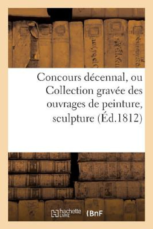 Concours Décennal, Ou Collection Gravée Des Ouvrages de Peinture, Sculpture, Architecture: Et Médailles Mentionnés Dans Le Rapport de l'Institut by Sans Auteur