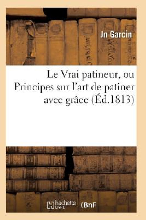 Le Vrai Patineur, Ou Principes Sur l'Art de Patiner Avec Grâce by Garcin-J