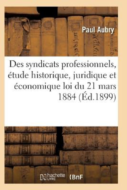 Des Syndicats Professionnels, Étude Historique, Juridique Et Économique de la Loi Du 21 Mars 1884 by Pierre Aubry