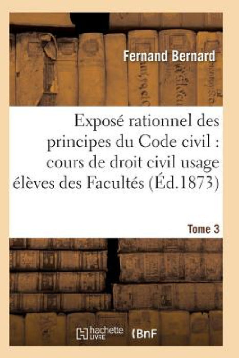 Exposé Rationnel Des Principes Du Code Civil À l'Usage Des Élèves Des Facultés. T03 by Bernard-F