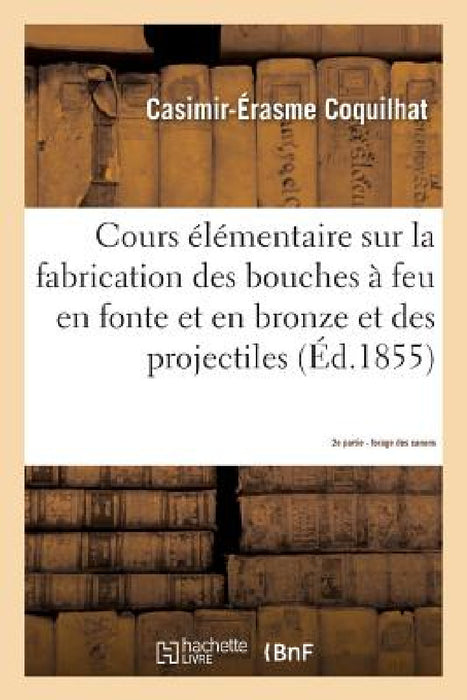 Cours Élémentaire Sur La Fabrication Des Bouches À Feu En Fonte Et En Bronze Et Des Projectiles 2e: D'Après Les Procédés Suivis À La Fonderie de Liège by Coquilhat
