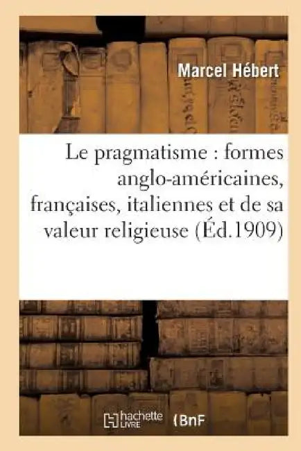 Le Pragmatisme: Étude Formes Anglo-Américaines, Françaises, Italiennes Et Valeur Religieuse 2e Éd by Marcel Hébert