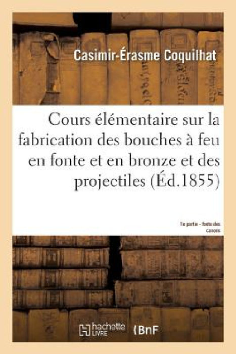 Cours Élémentaire Sur La Fabrication Des Bouches À Feu En Fonte Et En Bronze Et Des Projectiles 1e: D'Après Les Procédés Suivis À La Fonderie de Liège by Coquilhat