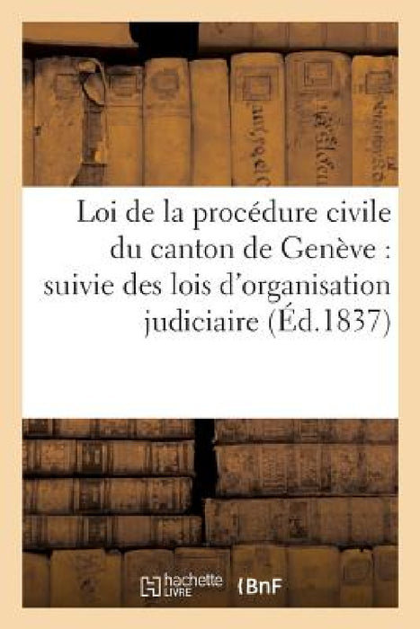 Loi de la Procédure Civile Du Canton de Genève: Lois d'Organisation Judiciaire Du 5 Déc 1832, Loi Sur Les Avocats, Les Procureurs Et Les Huissiers by Sans Auteur