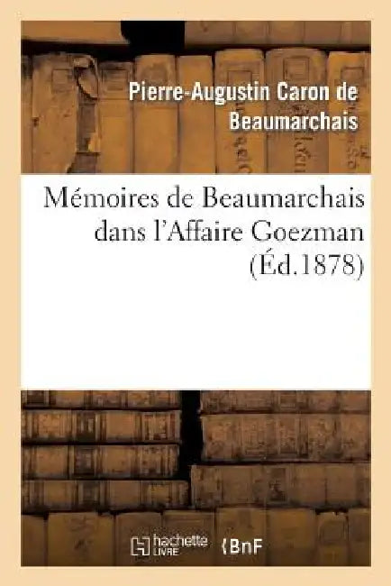 Mémoires de Beaumarchais Dans l'Affaire Goezman (Nouv Éd Collationnée Avec Le Plus Grand Soin: Sur Les Éditions Originales Et Précédée d'Une Appréciat by Pierre-Augustin Beaumarchais