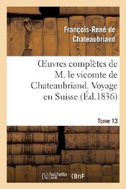 Oeuvres Complètes de M. Le Vicomte de Chateaubriand. T. 13 Voyage En Suisse by François-René de Chateaubriand