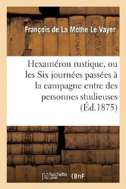 Hexaméron Rustique, Ou Les Six Journées Passées À La Campagne Entre Des Personnes Studieuses: Seconde Édition Française, Conforme À l'Édition Original by François de la Mothe Le Vayer