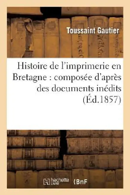 Histoire de l'Imprimerie En Bretagne: Composée d'Après Des Documents Inédits: , Et Contenant Le Catalogue Des Imprimeurs... by Toussaint Gautier