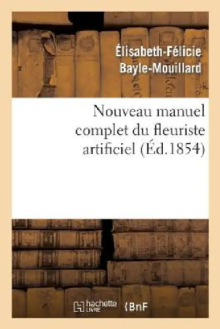 Nouveau Manuel Complet Du Fleuriste Artificiel Ou l'Art d'Imiter Toute Espèce de Fleurs...: ; Suivi de l'Art Du Plumassier (Nouvelle Édition, Augmenté by Élisabeth-Félicie Bayle-Mouillard
