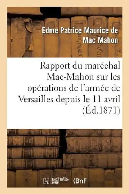 Rapport Du Maréchal Mac-Mahon Sur Les Opérations de l'Armée de Versailles Depuis Le 11 Avril: , Époque de Sa Formation, Jusqu'au Moment de la Pacifica by Edme-Patrice Maurice de Mac-Mahon
