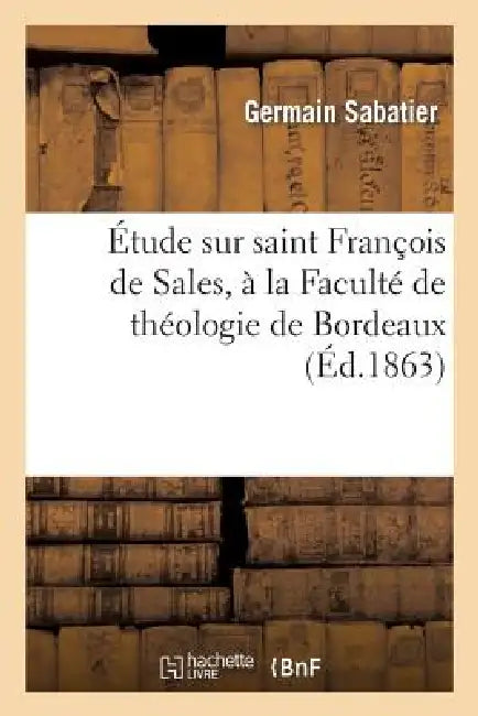 Étude Sur Saint François de Sales, À La Faculté de Théologie de Bordeaux. Lu À La Séance de: Rentrée Solennelle Des Facultés, Le 17 Novembre 1862 by Germain Sabatier, Sabatier