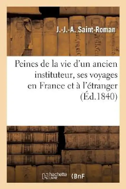 Peines de la Vie d'Un Ancien Instituteur, Ses Voyages En France Et À l'Étranger, Suivi d'Un Petit: Traité de Géographie, Sur La France... by J. -J -A Saint-Roman