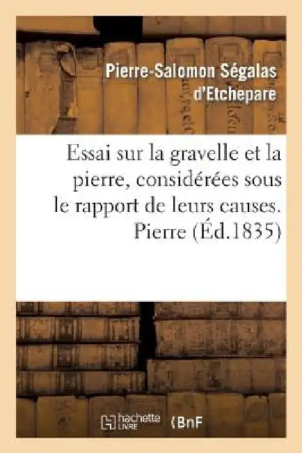 Essai Sur La Gravelle Et La Pierre, Considérées Sous Le Rapport de Leurs Causes. Pierre: , de Leurs Effets Et de Leurs Divers Modes de Traitement by Pierre-Salomon Ségalas d'Etchepare