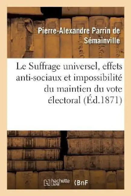 Le Suffrage Universel, Effets Anti-Sociaux Et Impossibilité Du Maintien Du Vote Électoral Actuel: Pétitition d'Un Agriculteur À MM. Les Membres de l'A by Pierre-Alexandre Parrin de Sémainville