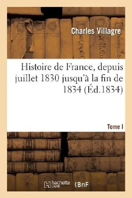 Histoire de France, Depuis Juillet 1830 Jusqu'à La Fin de 1834. Tome Ier: , Considérée Sous Les Rapports Politique, Industriel Et Littéraire by Charles Villagre