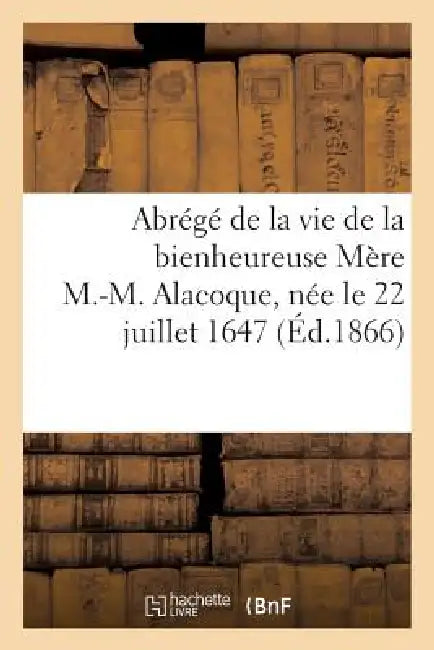 Abrégé de la Vie de la Bienheureuse Mère M.-M. Alacoque, Née Le 22 Juillet 1647, Morte: Le 17 Octobre 1690, Béatifiée Le 18 Septembre 1864... by Sans Auteur