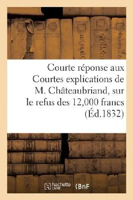 Courte Réponse Aux Courtes Explications de M. Châteaubriand, Sur Le Refus Des 12,000 Francs: Offerts Au Nom de la Duchesse de Berry Pour Les Indigents by Sans Auteur