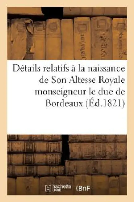 Détails Relatifs À La Naissance de Son Altesse Royale Monseigneur Le Duc de Bordeaux: ; Bons Mots Et Traits d'Enthousiasme Tant de la Capitale Que Des by Sans Auteur