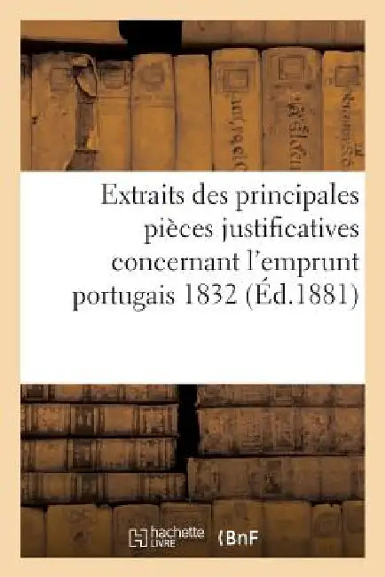Extraits Des Principales Pièces Justificatives Concernant l'Emprunt Portugais 1832: : Appréciées Successivement Par Le Tribunal de la Seine... by Sans Auteur