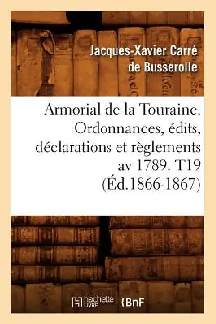 Armorial de la Touraine. Ordonnances, Édits, Déclarations Et Règlements AV 1789. T19 (Éd.1866-1867) by Jacques-Xavier Carré de Busserolle