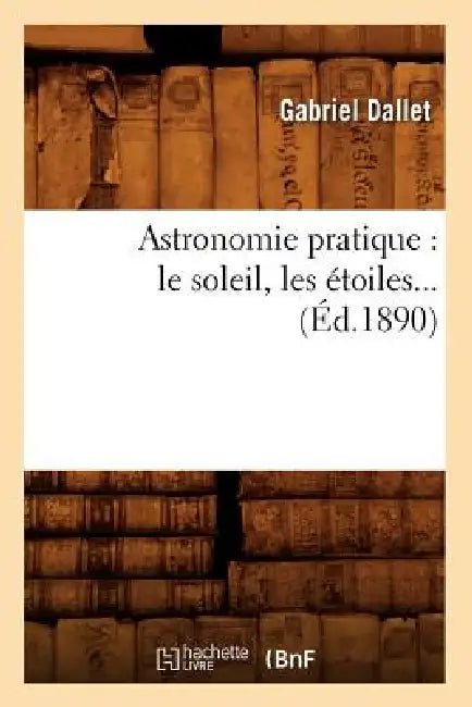 Astronomie Pratique: Le Soleil, Les Étoiles (Éd.1890) by Gabriel Dallet