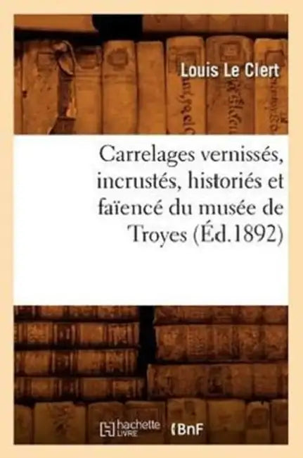 Carrelages Vernissés, Incrustés, Historiés Et Faïencé Du Musée de Troyes (Éd.1892) by Louis Le Clert