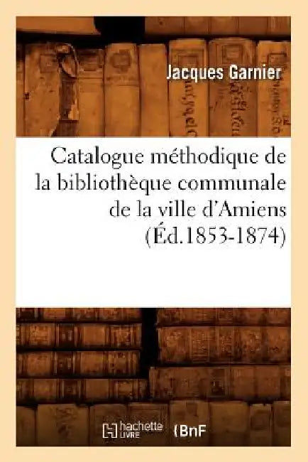 Catalogue Méthodique de la Bibliothèque Communale de la Ville d'Amiens (Éd.1853-1874) by Jacques Garnier